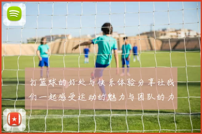 打篮球的好处与快乐体验分享让我们一起感受运动的魅力与团队的力量
