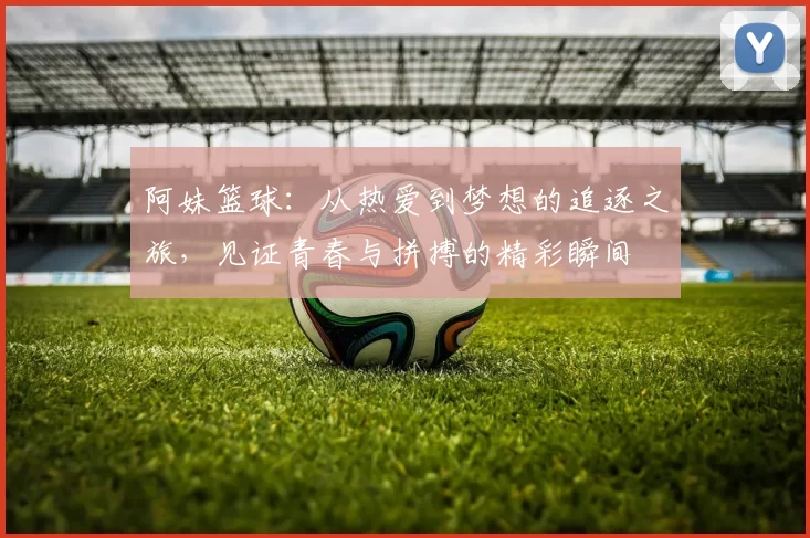 阿妹篮球：从热爱到梦想的追逐之旅，见证青春与拼搏的精彩瞬间