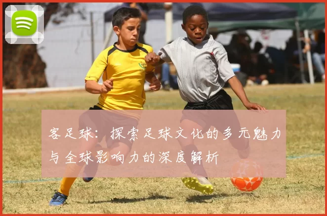 客足球：探索足球文化的多元魅力与全球影响力的深度解析
