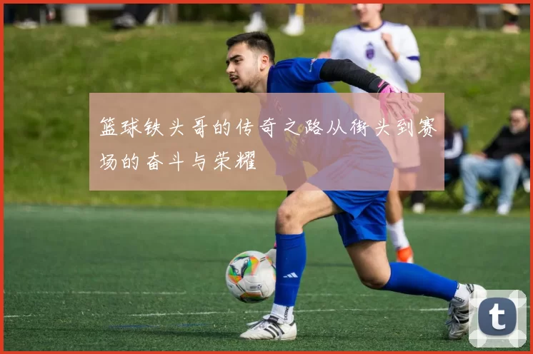 篮球铁头哥的传奇之路从街头到赛场的奋斗与荣耀
